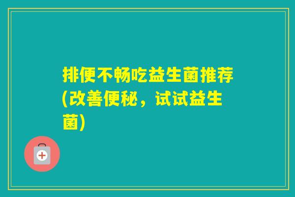 排便不畅吃益生菌推荐(改善，试试益生菌)