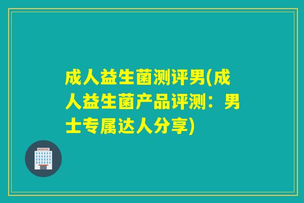 成人益生菌测评男(成人益生菌产品评测：男士专属达人分享)
