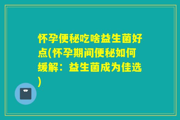 怀孕吃啥益生菌好点(怀孕期间如何缓解:益生菌成为佳选) 怀孕吃啥益生菌好点(怀孕期间如何缓解:益生菌成为佳选)