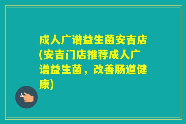 成人广谱益生菌安吉店(安吉门店推荐成人广谱益生菌，改善肠道健康)