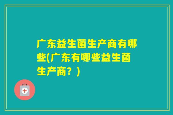 广东益生菌生产商有哪些(广东有哪些益生菌生产商？)