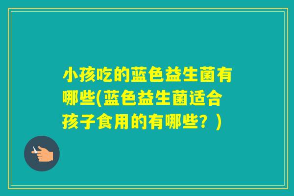 小孩吃的蓝色益生菌有哪些(蓝色益生菌适合孩子食用的有哪些？)