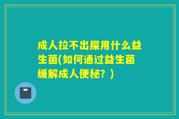 成人拉不出屎用什么益生菌(如何通过益生菌缓解成人？)