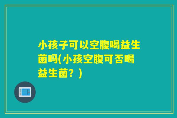 小孩子可以空腹喝益生菌吗(小孩空腹可否喝益生菌？)