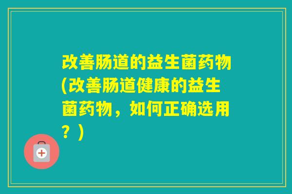 改善肠道的益生菌(改善肠道健康的益生菌，如何正确选用？)