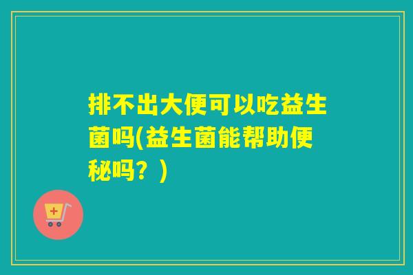 排不出大便可以吃益生菌吗(益生菌能帮助吗？)