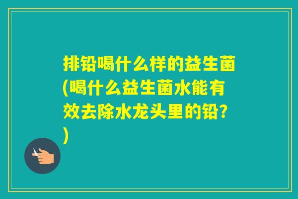 排铅喝什么样的益生菌(喝什么益生菌水能有效去除水龙头里的铅？)