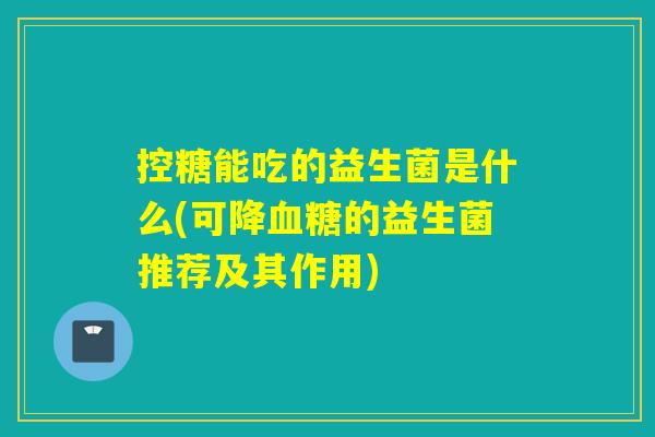 控糖能吃的益生菌是什么(可降的益生菌推荐及其作用) 控糖能吃的益生菌是什么(可降的益生菌推荐及其作用)