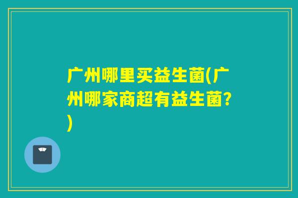 广州哪里买益生菌(广州哪家商超有益生菌？)