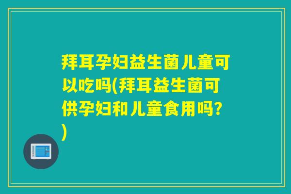 拜耳孕妇益生菌儿童可以吃吗(拜耳益生菌可供孕妇和儿童食用吗？)