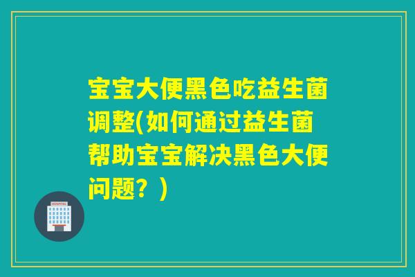 宝宝大便黑色吃益生菌调整(如何通过益生菌帮助宝宝解决黑色大便问题？)