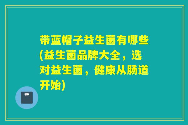 带蓝帽子益生菌有哪些(益生菌品牌大全，选对益生菌，健康从肠道开始)