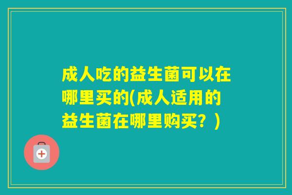 成人吃的益生菌可以在哪里买的(成人适用的益生菌在哪里购买?) 成人吃的益生菌可以在哪里买的(成人适用的益生菌在哪里购买?)
