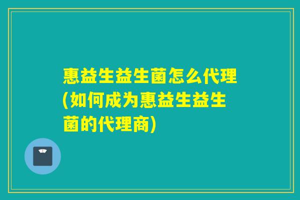 惠益生益生菌怎么代理(如何成为惠益生益生菌的代理商)