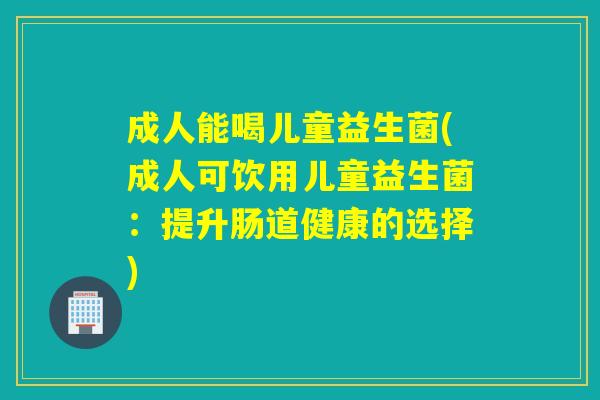 成人能喝儿童益生菌(成人可饮用儿童益生菌：提升肠道健康的选择)