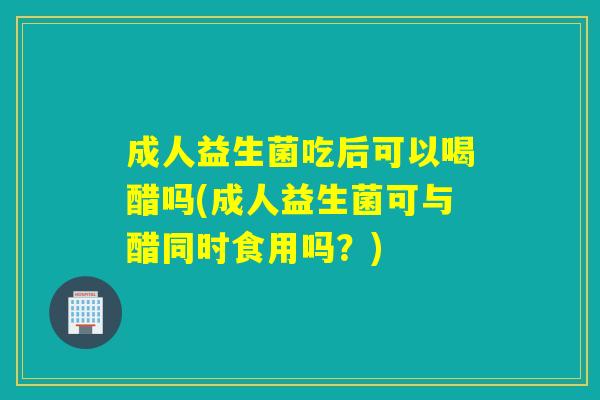 成人益生菌吃后可以喝醋吗(成人益生菌可与醋同时食用吗?) 成人益生菌吃后可以喝醋吗(成人益生菌可与醋同时食用吗?)