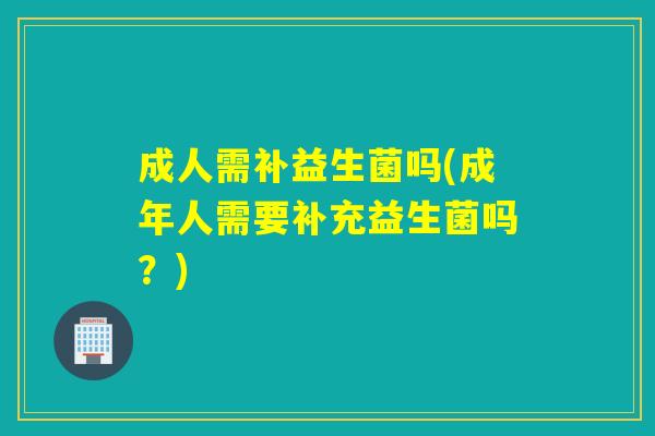 成人需补益生菌吗(成年人需要补充益生菌吗？)