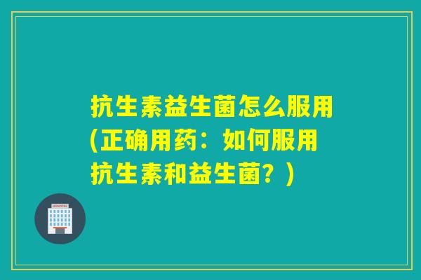 抗生素益生菌怎么服用(正确用药：如何服用抗生素和益生菌？)