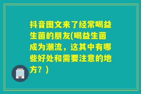 抖音图文来了经常喝益生菌的朋友(喝益生菌成为潮流，这其中有哪些好处和需要注意的地方？)