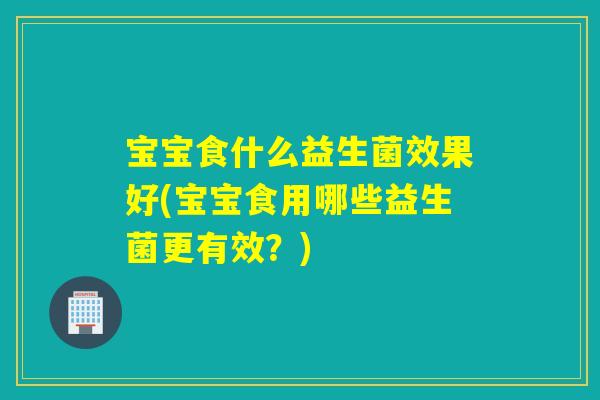 宝宝食什么益生菌效果好(宝宝食用哪些益生菌更有效？)