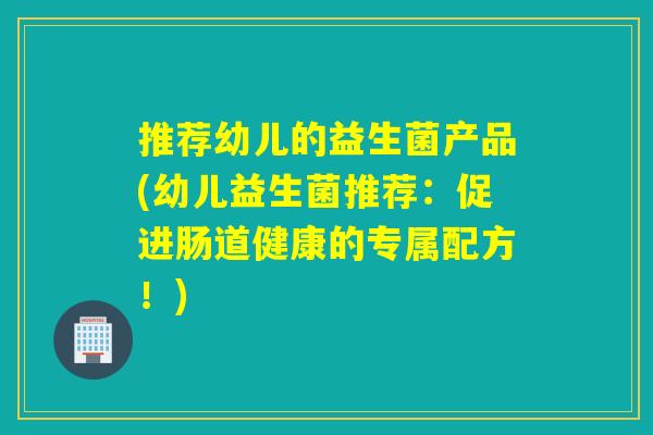 推荐幼儿的益生菌产品(幼儿益生菌推荐：促进肠道健康的专属配方！)