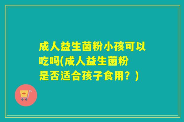 成人益生菌粉小孩可以吃吗(成人益生菌粉 是否适合孩子食用?) 成人益生菌粉小孩可以吃吗(成人益生菌粉 是否适合孩子食用?)