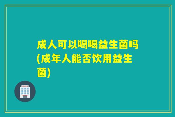 成人可以喝喝益生菌吗(成年人能否饮用益生菌)