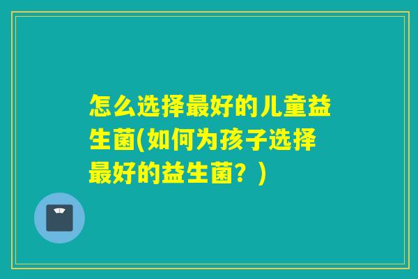 怎么选择好的儿童益生菌(如何为孩子选择好的益生菌？)