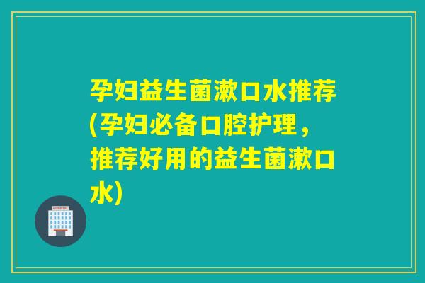 孕妇益生菌漱口水推荐(孕妇必备口腔护理，推荐好用的益生菌漱口水)