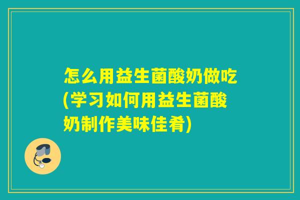 怎么用益生菌酸奶做吃(学习如何用益生菌酸奶制作美味佳肴)