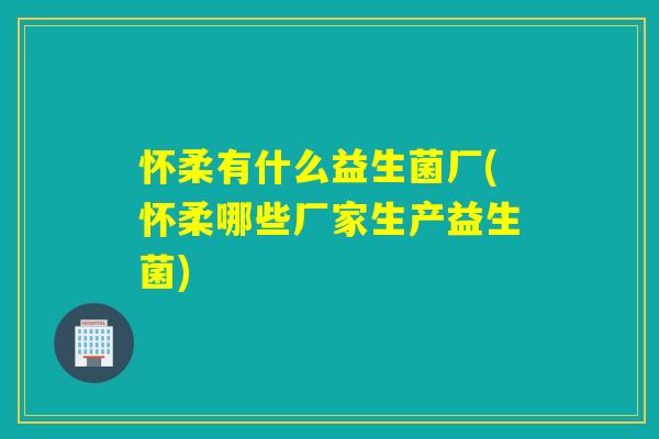 怀柔有什么益生菌厂(怀柔哪些厂家生产益生菌)
