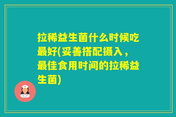 拉稀益生菌什么时候吃好(妥善搭配摄入，佳食用时间的拉稀益生菌)