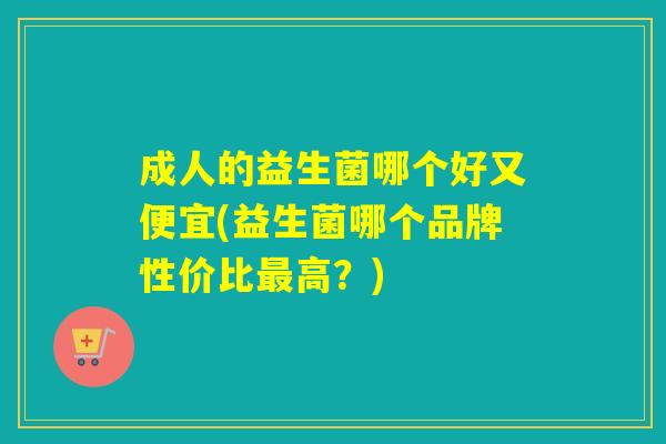成人的益生菌哪个好又便宜(益生菌哪个品牌性价比高？)