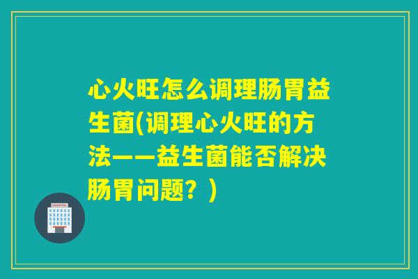 心火旺怎么调理肠胃益生菌(调理心火旺的方法——益生菌能否解决肠胃问题？)