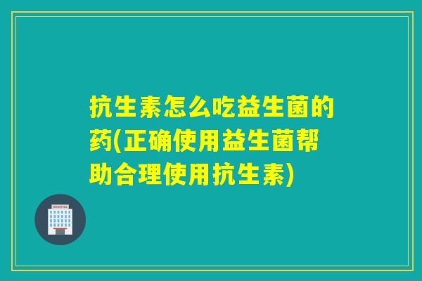 抗生素怎么吃益生菌的药(正确使用益生菌帮助合理使用抗生素)