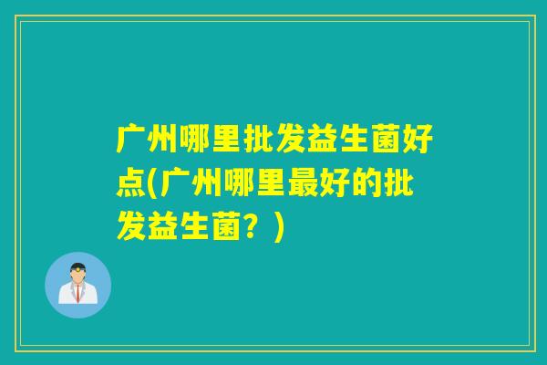 广州哪里批发益生菌好点(广州哪里好的批发益生菌？)