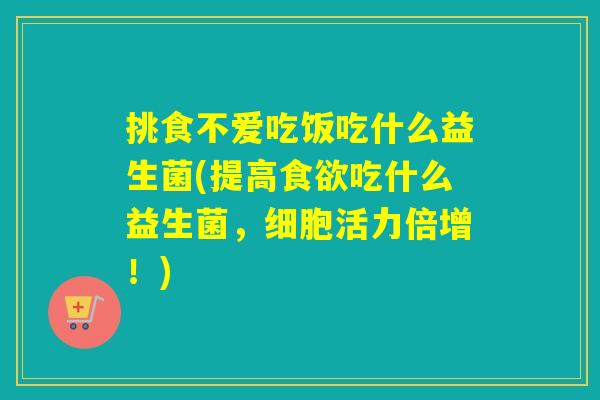 挑食不爱吃饭吃什么益生菌(提高吃什么益生菌,细胞活力倍增!) 挑食不爱吃饭吃什么益生菌(提高吃什么益生菌,细胞活力倍增!)