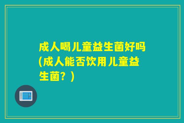 成人喝儿童益生菌好吗(成人能否饮用儿童益生菌？)