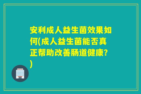 安利成人益生菌效果如何(成人益生菌能否真正帮助改善肠道健康？)