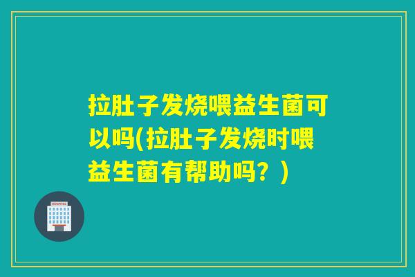 拉肚子发烧喂益生菌可以吗(拉肚子发烧时喂益生菌有帮助吗？)