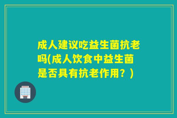 成人建议吃益生菌抗老吗(成人饮食中益生菌是否具有抗老作用？)