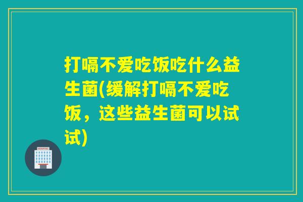打嗝不爱吃饭吃什么益生菌(缓解打嗝不爱吃饭，这些益生菌可以试试)