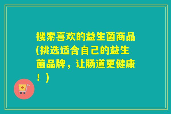 搜索喜欢的益生菌商品(挑选适合自己的益生菌品牌，让肠道更健康！)
