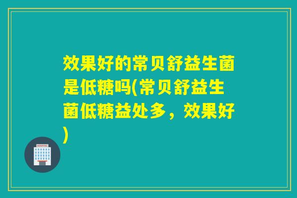 效果好的常贝舒益生菌是低糖吗(常贝舒益生菌低糖益处多，效果好)