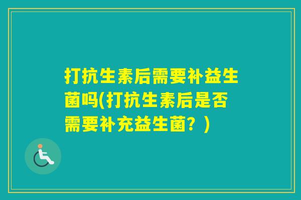 打抗生素后需要补益生菌吗(打抗生素后是否需要补充益生菌?) 打抗生素后需要补益生菌吗(打抗生素后是否需要补充益生菌?)