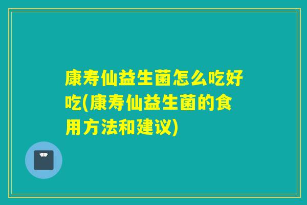 康寿仙益生菌怎么吃好吃(康寿仙益生菌的食用方法和建议) 康寿仙益生菌怎么吃好吃(康寿仙益生菌的食用方法和建议)