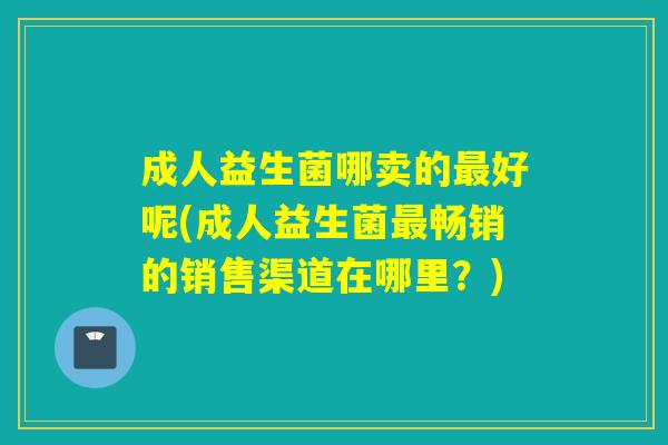 成人益生菌哪卖的好呢(成人益生菌畅销的销售渠道在哪里？)