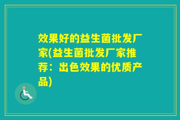 效果好的益生菌批发厂家(益生菌批发厂家推荐:出色效果的优质产品) 效果好的益生菌批发厂家(益生菌批发厂家推荐:出色效果的优质产品)