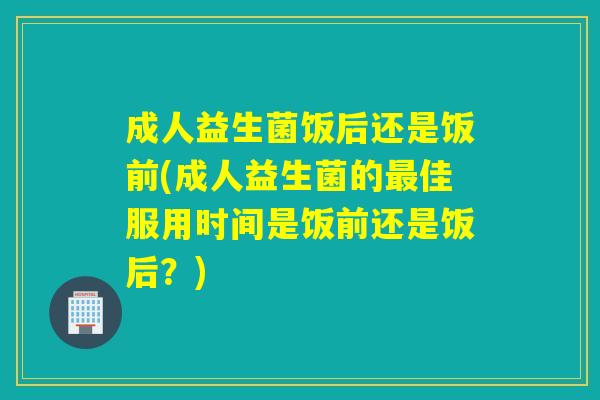 成人益生菌饭后还是饭前(成人益生菌的佳服用时间是饭前还是饭后？)
