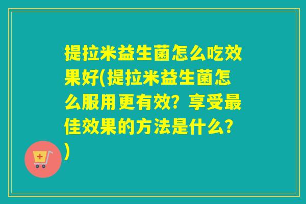 提拉米益生菌怎么吃效果好(提拉米益生菌怎么服用更有效？享受佳效果的方法是什么？)